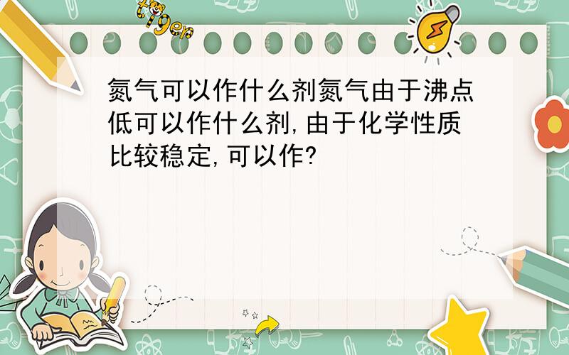 氮气可以作什么剂氮气由于沸点低可以作什么剂,由于化学性质比较稳定,可以作?