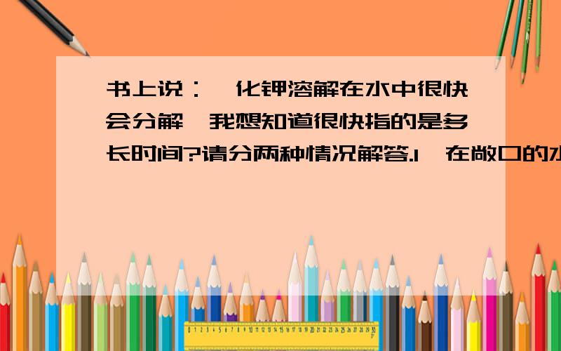 书上说：氰化钾溶解在水中很快会分解,我想知道很快指的是多长时间?请分两种情况解答.1,在敞口的水瓶里2,在密闭的水瓶里.