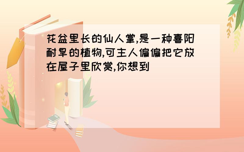 花盆里长的仙人掌,是一种喜阳耐旱的植物,可主人偏偏把它放在屋子里欣赏,你想到