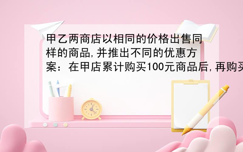 甲乙两商店以相同的价格出售同样的商品,并推出不同的优惠方案：在甲店累计购买100元商品后,再购买的商品按原价的90%收费；在乙店累计购买50元商品后,再购买的商品按原价95%收费1•如