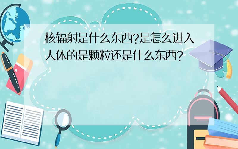 核辐射是什么东西?是怎么进入人体的是颗粒还是什么东西?