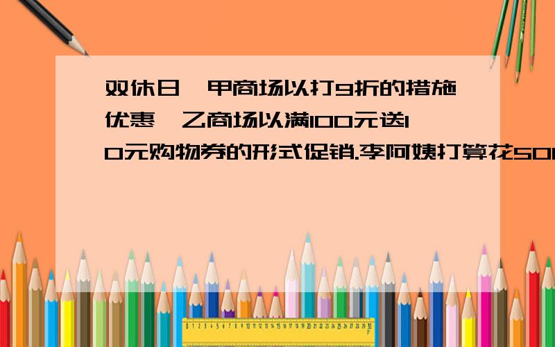 双休日,甲商场以打9折的措施优惠,乙商场以满100元送10元购物券的形式促销.李阿姨打算花500元去购物,你认为李阿姨在哪个商场购物更和算?为什么?列算式!