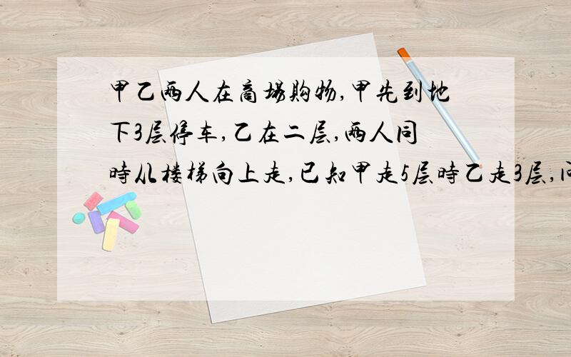 甲乙两人在商场购物,甲先到地下3层停车,乙在二层,两人同时从楼梯向上走,已知甲走5层时乙走3层,问:甲乙会在第几层相遇?急