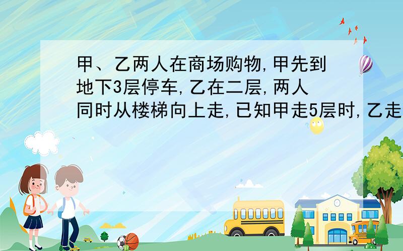 甲、乙两人在商场购物,甲先到地下3层停车,乙在二层,两人同时从楼梯向上走,已知甲走5层时,乙走了3层.