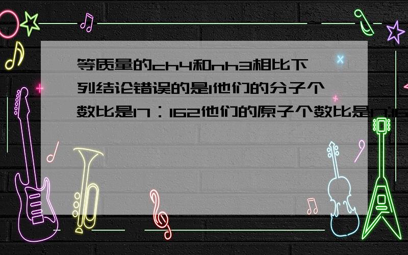 等质量的ch4和nh3相比下列结论错误的是1他们的分子个数比是17：162他们的原子个数比是17:163他们的氢原子个数比为17:124他们所含氢的质量比为17:12