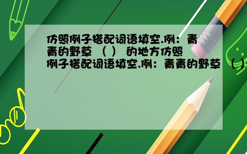 仿照例子搭配词语填空.例：青青的野草 （ ） 的地方仿照例子搭配词语填空.例：青青的野草 （ ） 的地方______（ ) ______( )例：更好地活着 （ ）地摔垮 ______( ) ______（ ） 例：抬举得很高 （