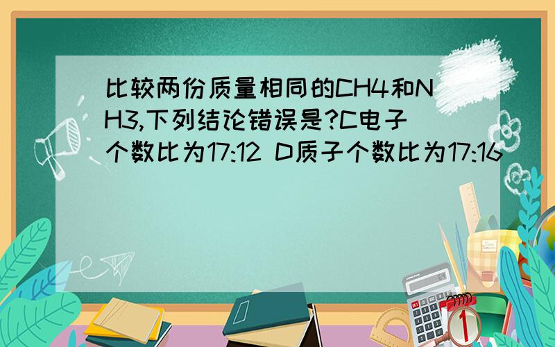 比较两份质量相同的CH4和NH3,下列结论错误是?C电子个数比为17:12 D质子个数比为17:16