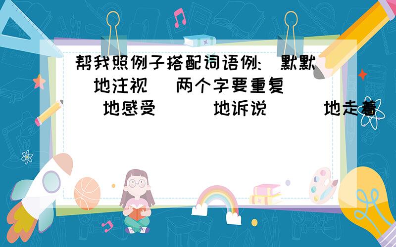 帮我照例子搭配词语例:(默默)地注视 （两个字要重复）( ）地感受 （ ）地诉说 （ ）地走着（ ）地挥舞 （ ）地坐着 （ )阅览