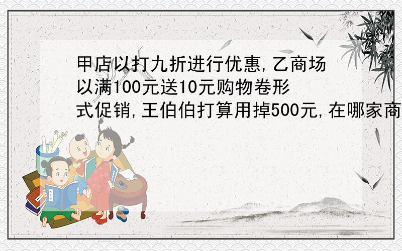 甲店以打九折进行优惠,乙商场以满100元送10元购物卷形式促销,王伯伯打算用掉500元,在哪家商场更合算?要具体式子