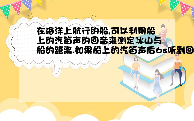 在海洋上航行的船,可以利用船上的汽笛声的回音来测定冰山与船的距离.如果船上的汽笛声后6s听到回声,船到冰山的距离是多少m?