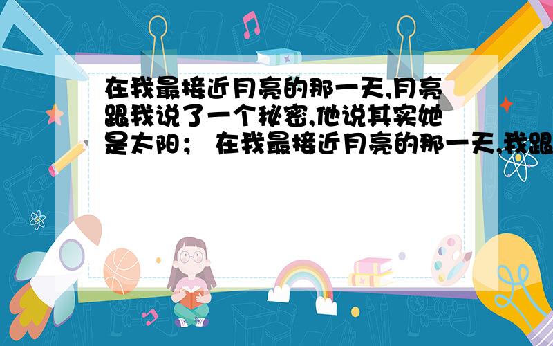 在我最接近月亮的那一天,月亮跟我说了一个秘密,他说其实她是太阳； 在我最接近月亮的那一天,我跟月亮说在我最接近月亮的那一天,月亮跟我说了一个秘密,他说其实她是太阳； 在我最接近