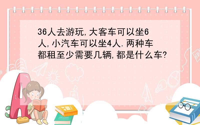 36人去游玩,大客车可以坐6人,小汽车可以坐4人.两种车都租至少需要几辆,都是什么车?