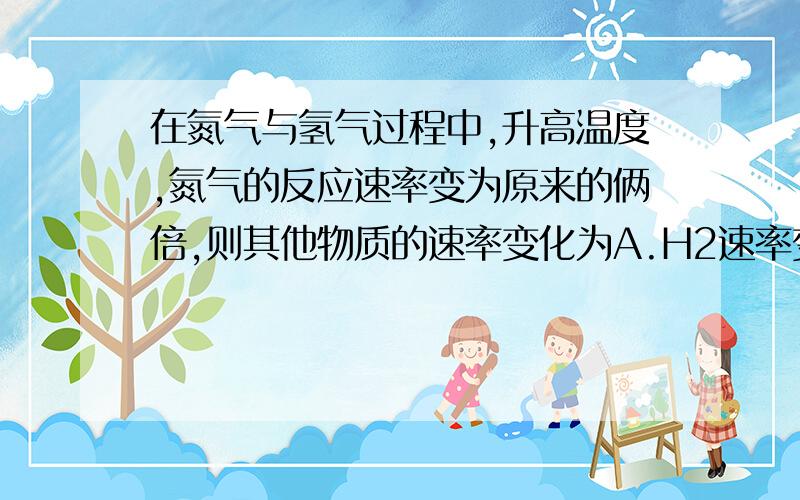 在氮气与氢气过程中,升高温度,氮气的反应速率变为原来的俩倍,则其他物质的速率变化为A.H2速率变为原来的6倍B.H2速率变为原来的4倍C.NH3速率变为原来的2倍D.NH3速率与原来的相等