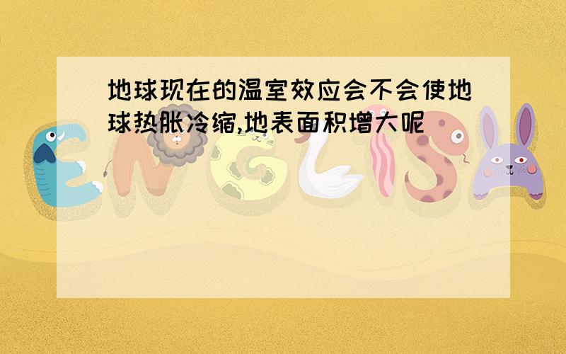 地球现在的温室效应会不会使地球热胀冷缩,地表面积增大呢