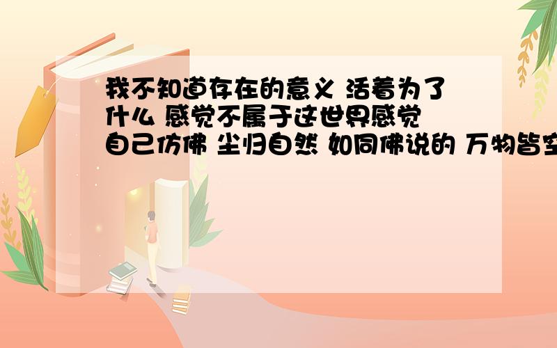 我不知道存在的意义 活着为了什么 感觉不属于这世界感觉 自己仿佛 尘归自然 如同佛说的 万物皆空 我自己找了很多的书籍 寻了很多的答案 但最后还是没有 遭到说服自己的理由