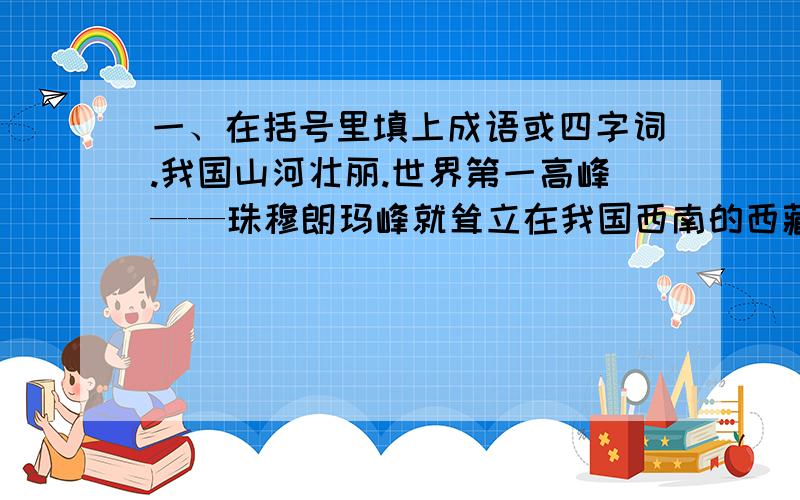 一、在括号里填上成语或四字词.我国山河壮丽.世界第一高峰——珠穆朗玛峰就耸立在我国西南的西藏边境.还有（）的泰山、（）的黄山、充满（）的人间仙境九寨沟.世界著名的长江、黄河