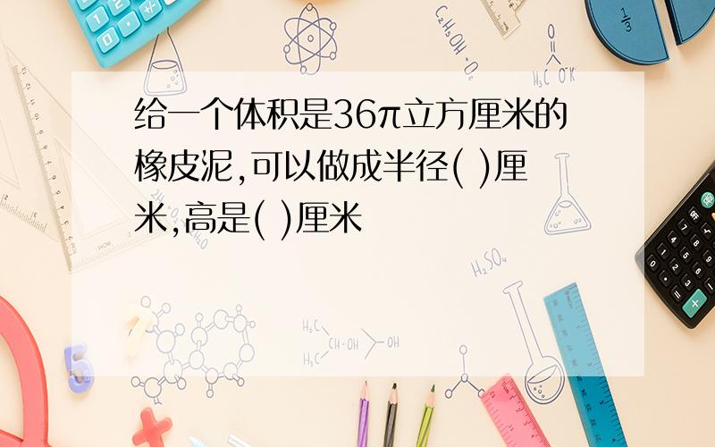 给一个体积是36π立方厘米的橡皮泥,可以做成半径( )厘米,高是( )厘米