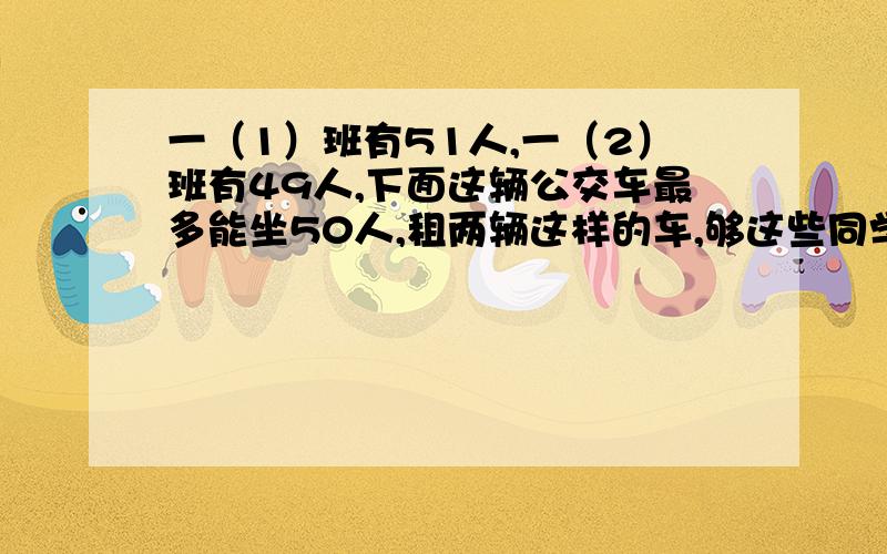 一（1）班有51人,一（2）班有49人,下面这辆公交车最多能坐50人,租两辆这样的车,够这些同学坐吗?