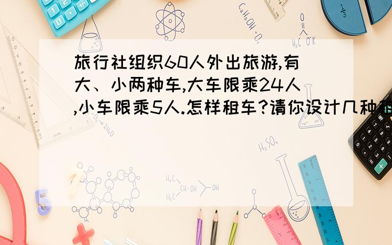 旅行社组织60人外出旅游,有大、小两种车,大车限乘24人,小车限乘5人.怎样租车?请你设计几种租车 方式旅行社组织60人外出旅游,有大、小两种车,大车限乘24人,小车限乘5人.怎样租车?请你设计