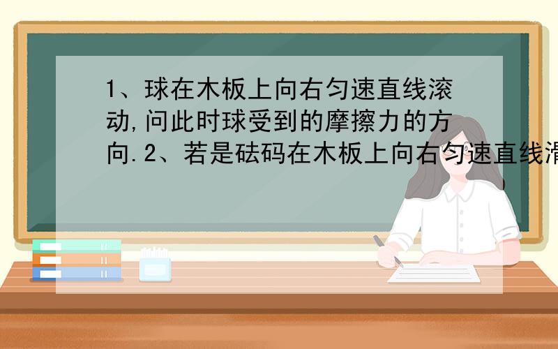 1、球在木板上向右匀速直线滚动,问此时球受到的摩擦力的方向.2、若是砝码在木板上向右匀速直线滑动，问此时砝码受到的摩擦力的方向。注意：我记的老师说这两个问题的答案是相反的。