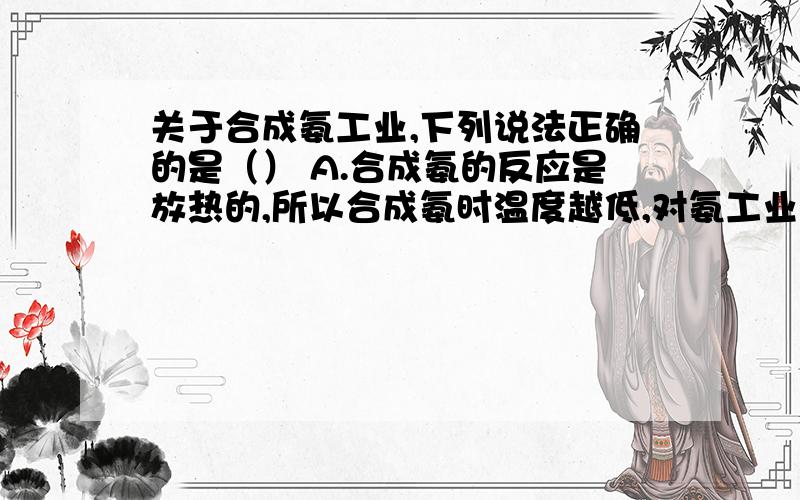 关于合成氨工业,下列说法正确的是（） A.合成氨的反应是放热的,所以合成氨时温度越低,对氨工业生产A.合成氨的反应是放热的,所以合成氨时温度越低,对氨工业生产越有利.B.根据合成氨的反