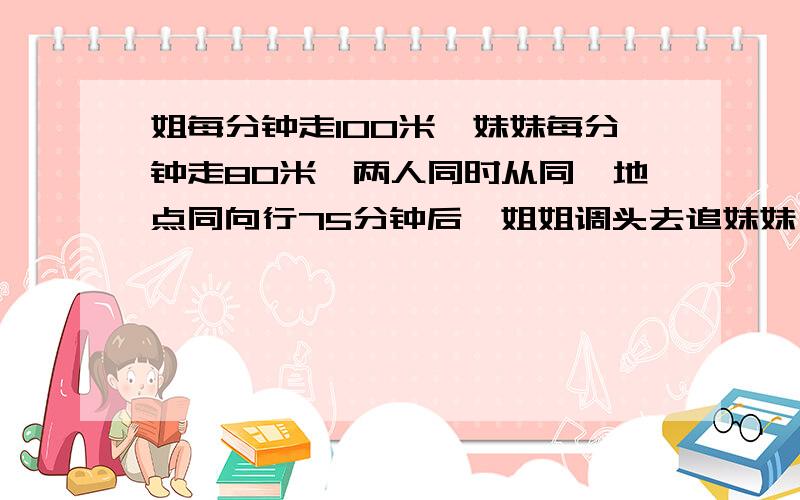 姐每分钟走100米,妹妹每分钟走80米,两人同时从同一地点同向行75分钟后,姐姐调头去追妹妹,追上妹妹时姐...姐每分钟走100米,妹妹每分钟走80米,两人同时从同一地点同向行75分钟后,姐姐调头去