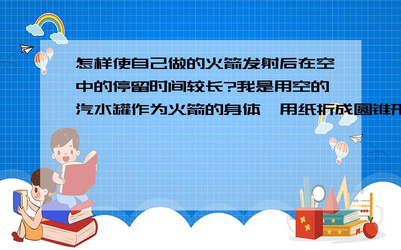 怎样使自己做的火箭发射后在空中的停留时间较长?我是用空的汽水罐作为火箭的身体,用纸折成圆锥形作为火箭的头部,我的目标是让火箭发射后在空中停留的时间较长,我应该加点什么?怎么