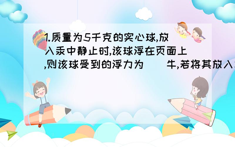 1.质量为5千克的实心球,放入汞中静止时,该球浮在页面上,则该球受到的浮力为（）牛,若将其放入水中时,该球下沉说明这时球受到的浮力（）（填大于,小于,或等于）球的重力.2.石块侵没在不