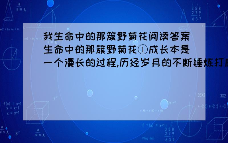 我生命中的那簇野菊花阅读答案生命中的那簇野菊花①成长本是一个漫长的过程,历经岁月的不断锤炼打磨,才能由幼稚走向成熟,由怯弱走向勇敢.然而,有时候蜕变却会在瞬间完成,尤其是关键