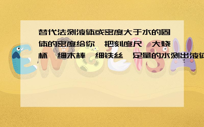 替代法测液体或密度大于水的固体的密度给你一把刻度尺,大烧杯,细木棒,细铁丝,足量的水测出液体的密度