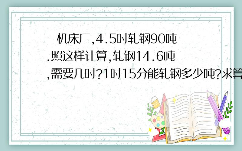 一机床厂,4.5时轧钢90吨.照这样计算,轧钢14.6吨,需要几时?1时15分能轧钢多少吨?求算式