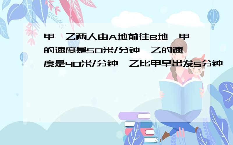 甲、乙两人由A地前往B地,甲的速度是50米/分钟,乙的速度是40米/分钟,乙比甲早出发5分钟,两人同时到达B地.问A地到B地的距离是多少?