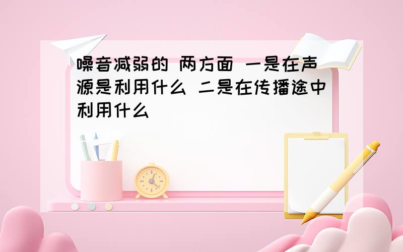 噪音减弱的 两方面 一是在声源是利用什么 二是在传播途中利用什么