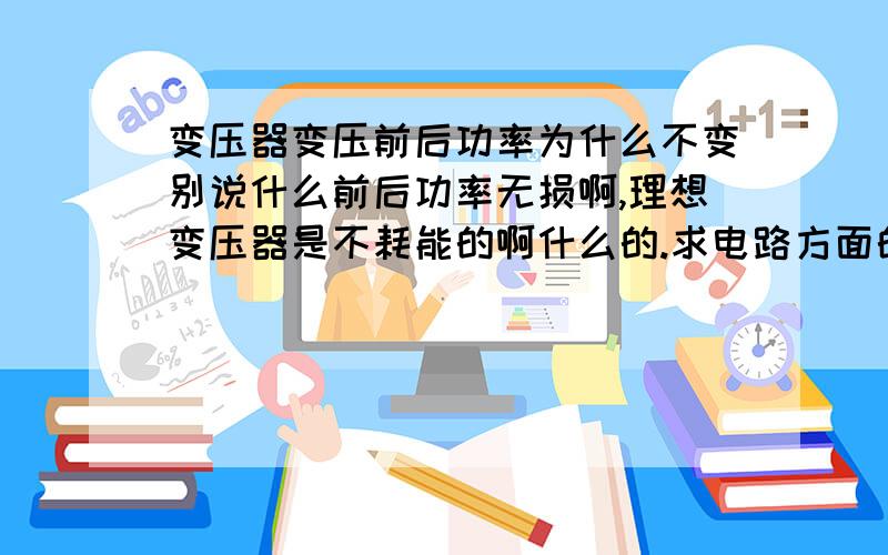 变压器变压前后功率为什么不变别说什么前后功率无损啊,理想变压器是不耗能的啊什么的.求电路方面的解释