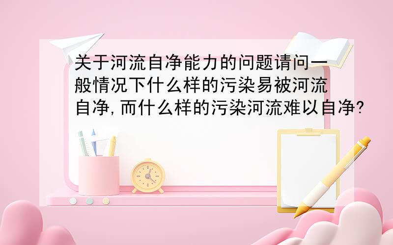 关于河流自净能力的问题请问一般情况下什么样的污染易被河流自净,而什么样的污染河流难以自净?