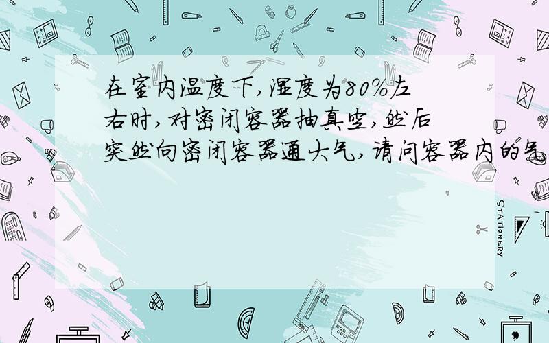 在室内温度下,湿度为80%左右时,对密闭容器抽真空,然后突然向密闭容器通大气,请问容器内的气体变化?抽真空通道通过过滤装置连接在密闭容器上，陈述问题也要考虑这个方面，主要说说容