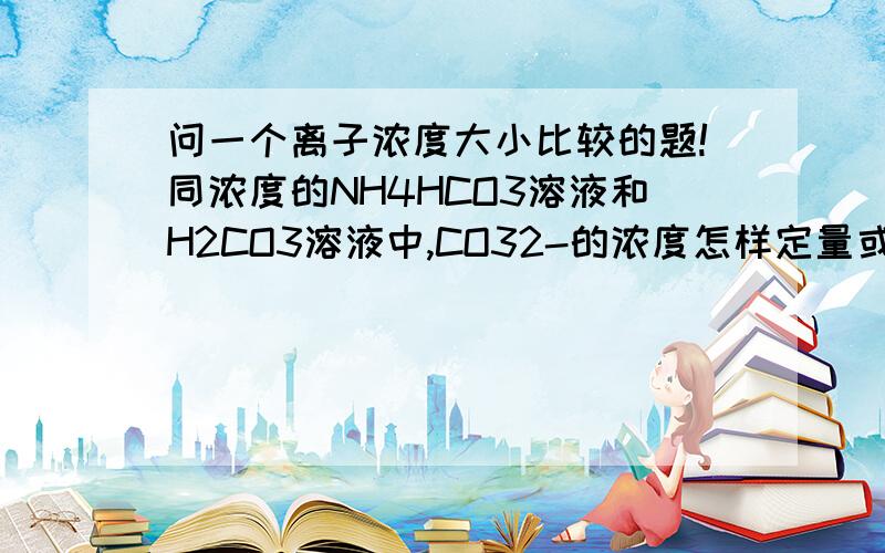 问一个离子浓度大小比较的题!同浓度的NH4HCO3溶液和H2CO3溶液中,CO32-的浓度怎样定量或者定性的比较大小?