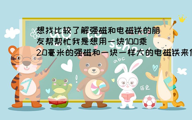 想找比较了解强磁和电磁铁的朋友帮帮忙我是想用一块100乘20毫米的强磁和一块一样大的电磁铁来做个机气,它的原理是让强磁把电磁铁吸过来电磁铁通电后在把电磁铁推出去,反复运行.电磁