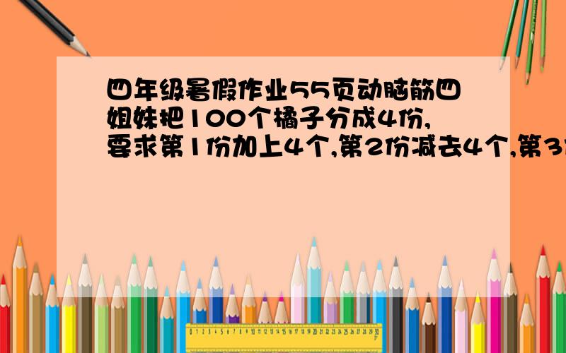 四年级暑假作业55页动脑筋四姐妹把100个橘子分成4份,要求第1份加上4个,第2份减去4个,第3份乘4,第4份除以4,结果是4份橘子的数量相等,求原来4份橘子各有多少个?