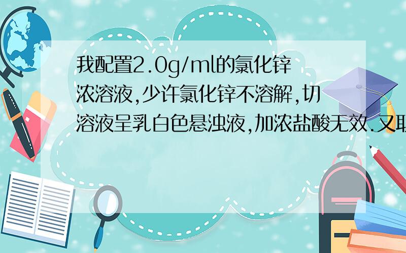 我配置2.0g/ml的氯化锌浓溶液,少许氯化锌不溶解,切溶液呈乳白色悬浊液,加浓盐酸无效.又取少许氯化铵加少量水,溶液有部门氯化锌不溶解,滤出不溶物加水后溶解呈乳白色悬浊液,药品应该是