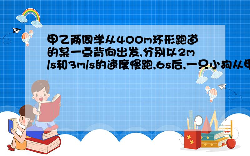 甲乙两同学从400m环形跑道的某一点背向出发,分别以2m/s和3m/s的速度慢跑,6s后,一只小狗从甲处以6m/s的度向乙跑,遇到乙后,又从乙处以6m/s的速度向甲跑,如此往返直至甲乙第一次相遇,那么小狗