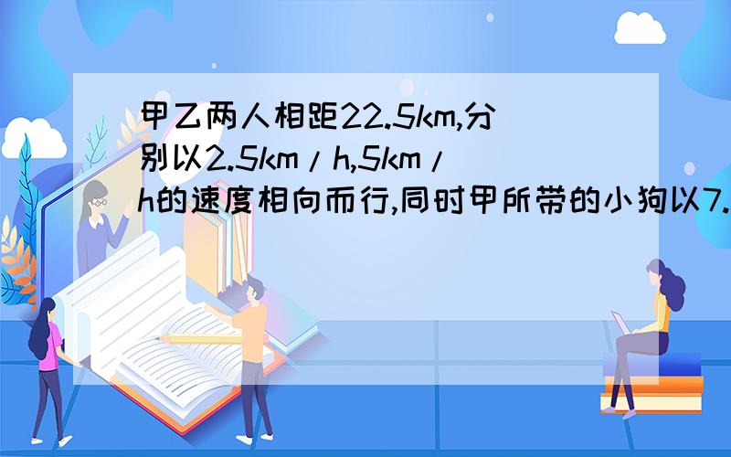 甲乙两人相距22.5km,分别以2.5km/h,5km/h的速度相向而行,同时甲所带的小狗以7.5km/h的速度奔向乙,小狗遇到乙后立即掉头奔向甲,遇到甲后又奔向乙,小狗遇到乙后立即奔向甲~~~直到甲,乙相遇,求小