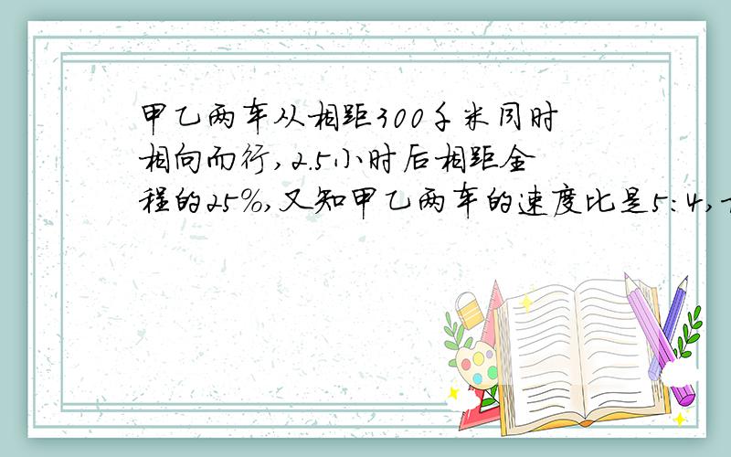 甲乙两车从相距300千米同时相向而行,2.5小时后相距全程的25%,又知甲乙两车的速度比是5：4,求甲车每小时多少米?