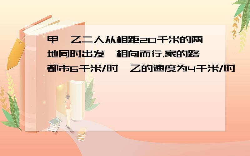 甲、乙二人从相距20千米的两地同时出发,相向而行.家的路都市6千米/时,乙的速度为4千米/时,一直小狗于甲同时出发向乙奔去,遇到乙后立即向甲跑去,遇到甲后又立即掉头过来向乙跑去……,知