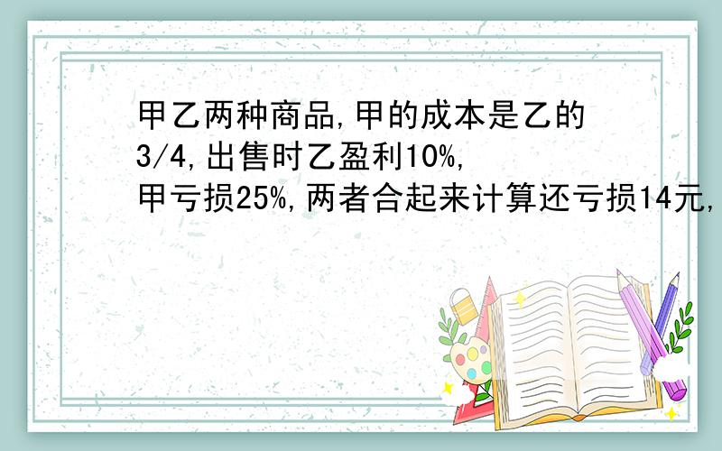 甲乙两种商品,甲的成本是乙的3/4,出售时乙盈利10%,甲亏损25%,两者合起来计算还亏损14元,乙商品的成本价是多少元?