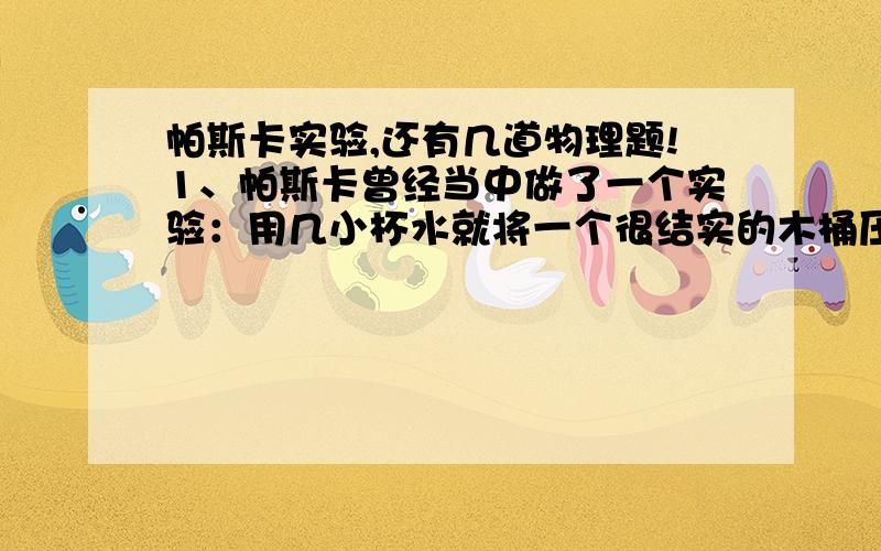 帕斯卡实验,还有几道物理题!1、帕斯卡曾经当中做了一个实验：用几小杯水就将一个很结实的木桶压破.他是怎样做的?这个实验说明了什么?2、一根两端开口的玻璃管,管口面积为5平方厘米,下