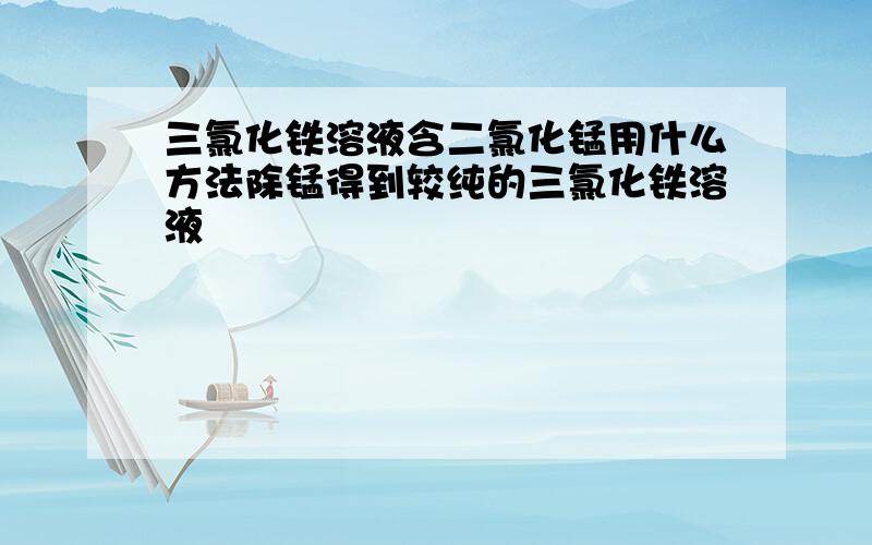 三氯化铁溶液含二氯化锰用什么方法除锰得到较纯的三氯化铁溶液