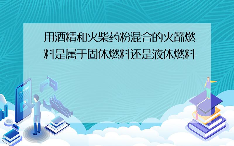 用酒精和火柴药粉混合的火箭燃料是属于固体燃料还是液体燃料