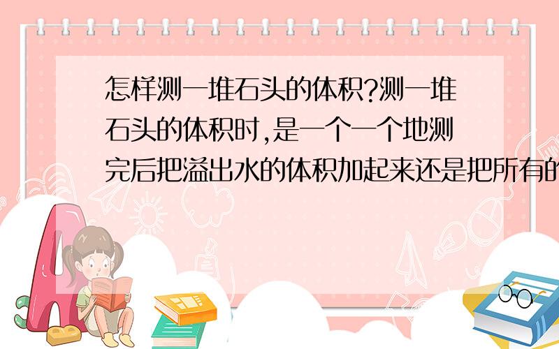 怎样测一堆石头的体积?测一堆石头的体积时,是一个一个地测完后把溢出水的体积加起来还是把所有的石头一起放到水里测溢出水的体积呢?