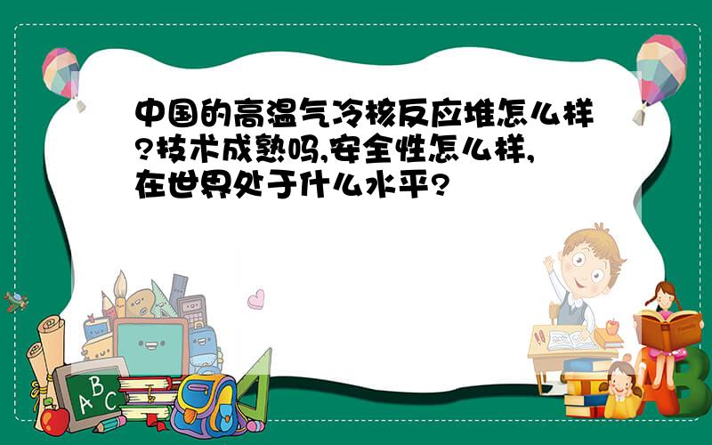 中国的高温气冷核反应堆怎么样?技术成熟吗,安全性怎么样,在世界处于什么水平?